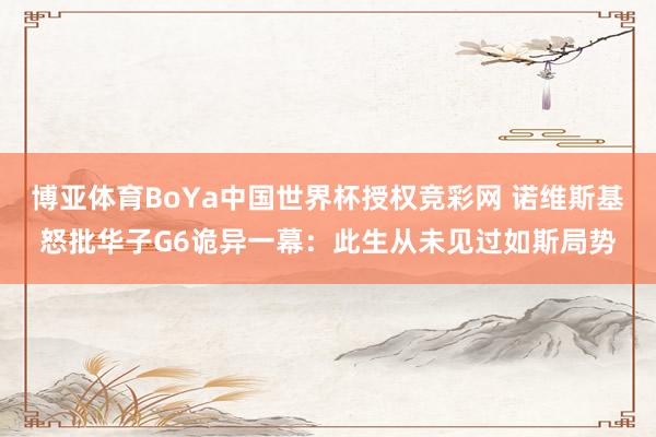 博亚体育BoYa中国世界杯授权竞彩网 诺维斯基怒批华子G6诡异一幕：此生从未见过如斯局势