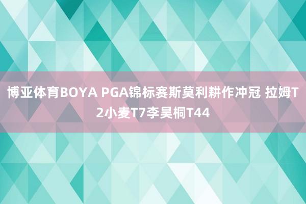 博亚体育BOYA PGA锦标赛斯莫利耕作冲冠 拉姆T2小麦T7李昊桐T44