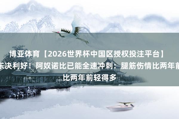 博亚体育【2026世界杯中国区授权投注平台】 尼克斯东决利好！阿奴诺比已能全速冲刺：腿筋伤情比两年前轻得多