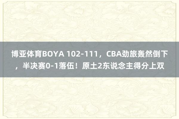 博亚体育BOYA 102-111，CBA劲旅轰然倒下，半决赛0-1落伍！原土2东说念主得分上双