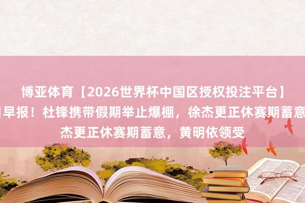 博亚体育【2026世界杯中国区授权投注平台】 广东宏远本日早报！杜锋携带假期举止爆棚，徐杰更正休赛期蓄意，黄明依领受
