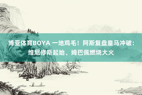 博亚体育BOYA 一地鸡毛！阿斯复盘皇马冲破：维尼修斯起始、姆巴佩燃烧大火