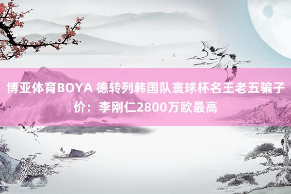 博亚体育BOYA 德转列韩国队寰球杯名王老五骗子价：李刚仁2800万欧最高