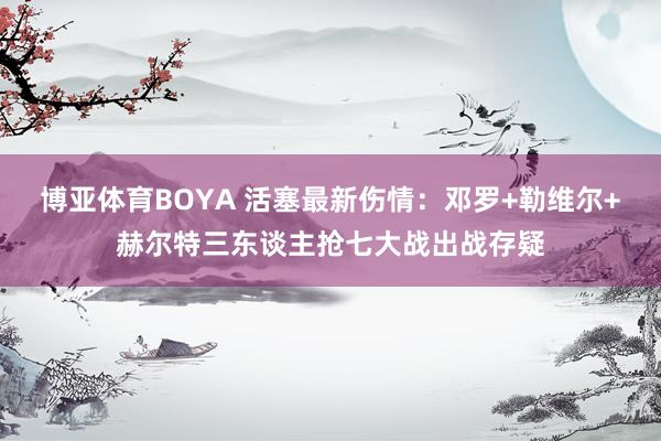 博亚体育BOYA 活塞最新伤情：邓罗+勒维尔+赫尔特三东谈主抢七大战出战存疑