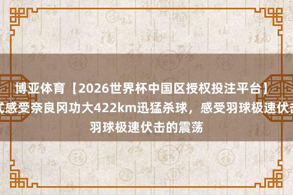 博亚体育【2026世界杯中国区授权投注平台】 千里浸式感受奈良冈功大422km迅猛杀球，感受羽球极速伏击的震荡