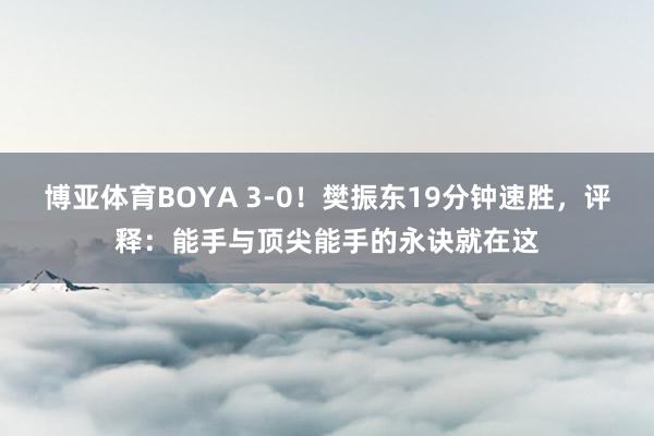 博亚体育BOYA 3-0！樊振东19分钟速胜，评释：能手与顶尖能手的永诀就在这