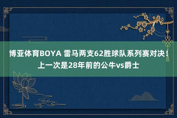 博亚体育BOYA 雷马两支62胜球队系列赛对决！上一次是28年前的公牛vs爵士