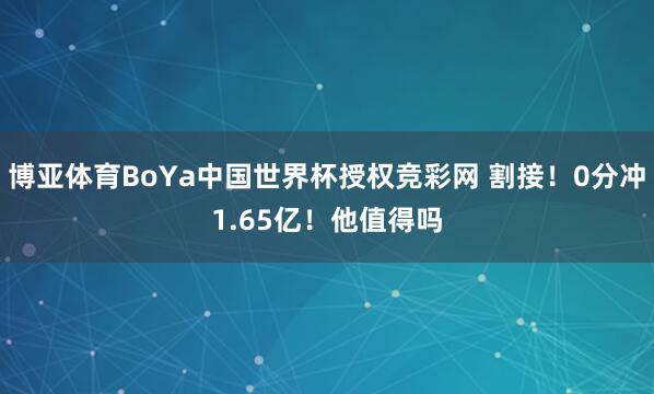 博亚体育BoYa中国世界杯授权竞彩网 割接！0分冲1.65亿！他值得吗