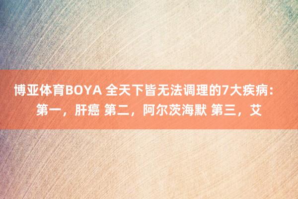 博亚体育BOYA 全天下皆无法调理的7大疾病： 第一，肝癌 第二，阿尔茨海默 第三，艾