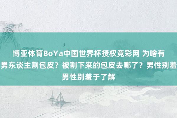 博亚体育BoYa中国世界杯授权竞彩网 为啥有女性劝男东谈主割包皮？被割下来的包皮去哪了？男性别羞于了解