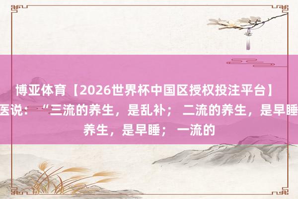 博亚体育【2026世界杯中国区授权投注平台】 一个老中医说： “三流的养生，是乱补； 二流的养生，是早睡； 一流的