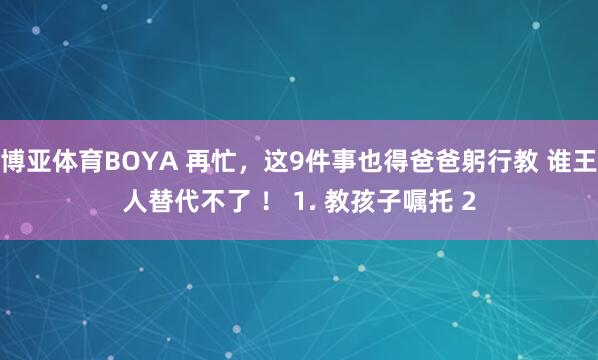 博亚体育BOYA 再忙，这9件事也得爸爸躬行教 谁王人替代不了 ！ 1. 教孩子嘱托 2