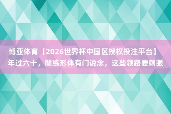 博亚体育【2026世界杯中国区授权投注平台】 年过六十，闇练形体有门说念，这些领路要刺眼