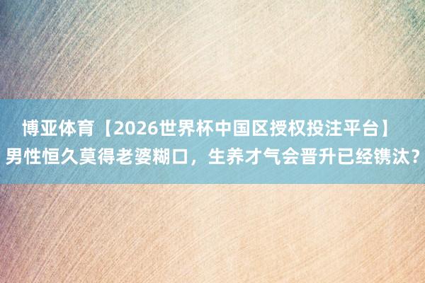 博亚体育【2026世界杯中国区授权投注平台】 男性恒久莫得老婆糊口，生养才气会晋升已经镌汰？