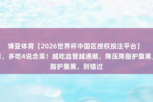 博亚体育【2026世界杯中国区授权投注平台】 小满前后，多吃4说念菜！越吃血管越通顺，降压降脂护腹黑，别错过