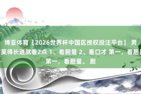 博亚体育【2026世界杯中国区授权投注平台】 男孩子有莫得长进就看2点 1、看胆量 2、看口才 第一，看胆量。 胆