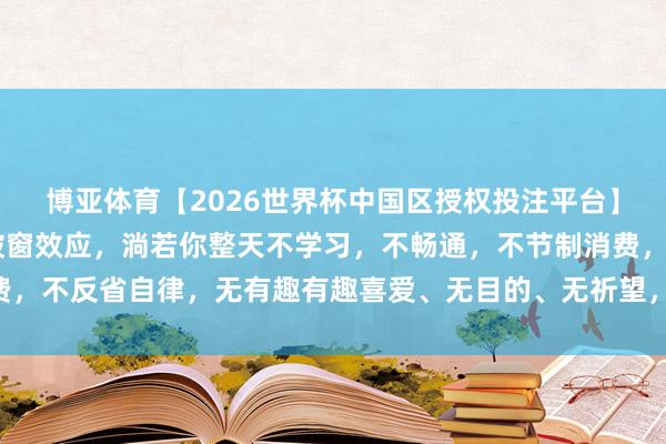 博亚体育【2026世界杯中国区授权投注平台】 方法学上有个词叫：破窗效应，淌若你整天不学习，不畅通，不节制消费，不反省自律，无有趣有趣喜爱、无目的、无祈望，生涯是不会变好的……