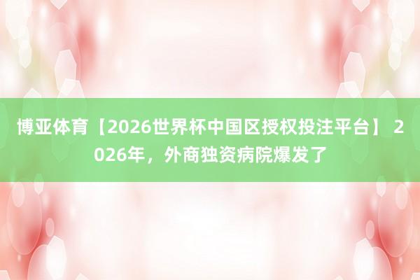 博亚体育【2026世界杯中国区授权投注平台】 2026年，外商独资病院爆发了