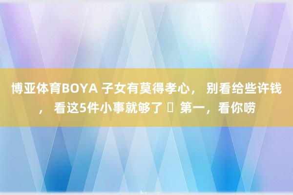 博亚体育BOYA 子女有莫得孝心， 别看给些许钱， 看这5件小事就够了 ​第一，看你唠