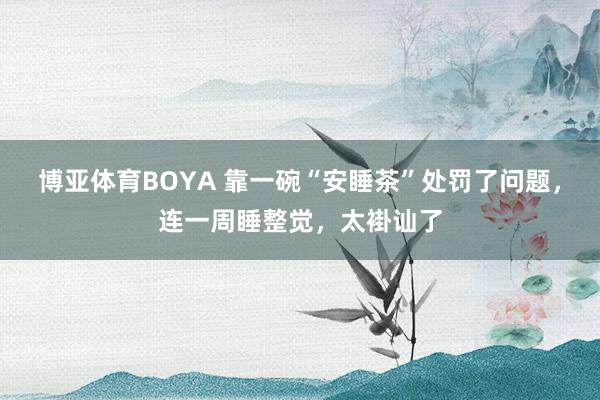 博亚体育BOYA 靠一碗“安睡茶”处罚了问题，连一周睡整觉，太褂讪了