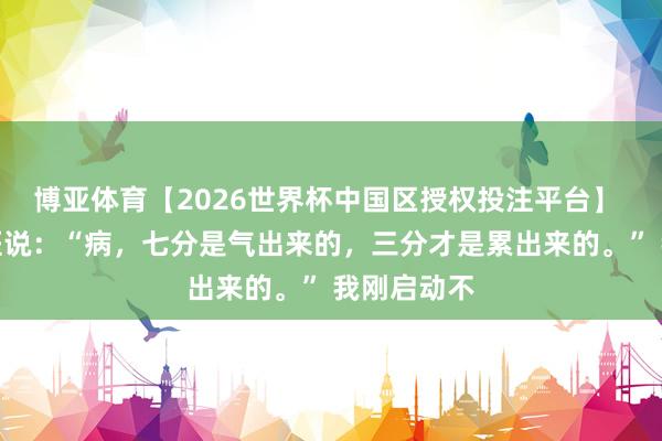 博亚体育【2026世界杯中国区授权投注平台】 一位老中医说：“病，七分是气出来的，三分才是累出来的。” 我刚启动不