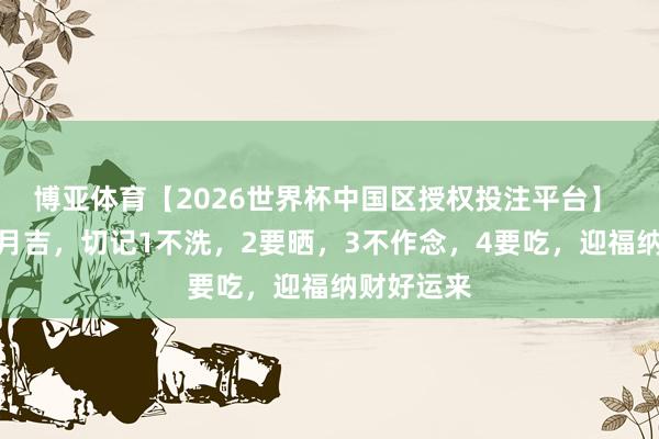 博亚体育【2026世界杯中国区授权投注平台】 当天四月月吉，切记1不洗，2要晒，3不作念，4要吃，迎福纳财好运来