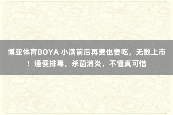 博亚体育BOYA 小满前后再贵也要吃，无数上市！通便排毒，杀菌消炎，不懂真可惜
