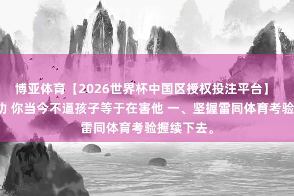 博亚体育【2026世界杯中国区授权投注平台】 听我一句劝 你当今不逼孩子等于在害他 一、坚握雷同体育考验握续下去。