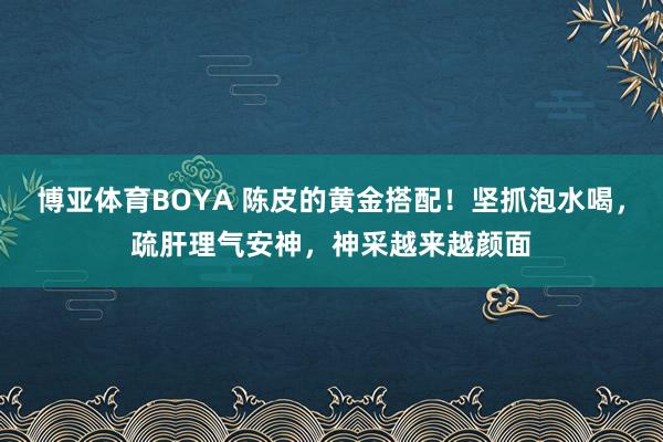 博亚体育BOYA 陈皮的黄金搭配！坚抓泡水喝，疏肝理气安神，神采越来越颜面