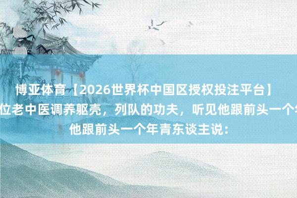 博亚体育【2026世界杯中国区授权投注平台】 前几天去找一位老中医调养躯壳，列队的功夫，听见他跟前头一个年青东谈主说：