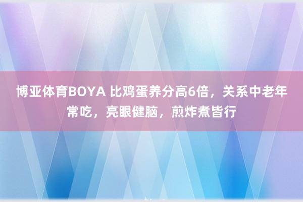 博亚体育BOYA 比鸡蛋养分高6倍，关系中老年常吃，亮眼健脑，煎炸煮皆行