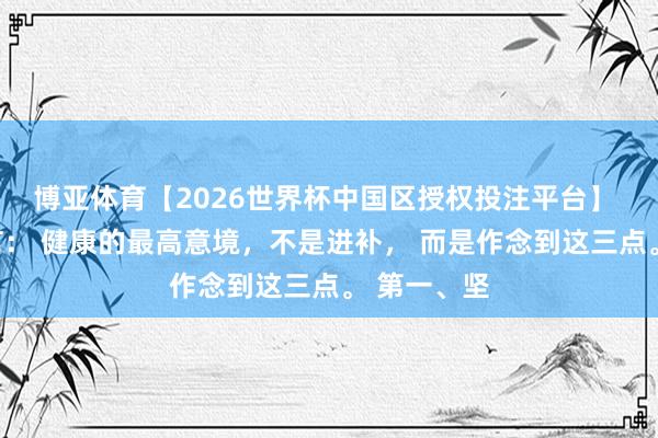 博亚体育【2026世界杯中国区授权投注平台】 钟院士坦言： 健康的最高意境，不是进补， 而是作念到这三点。 第一、坚