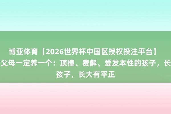 博亚体育【2026世界杯中国区授权投注平台】 提议诸君父母一定养一个：顶撞、费解、爱发本性的孩子，长大有平正