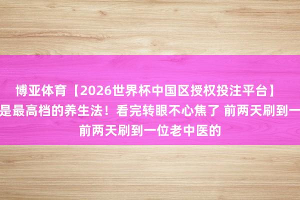 博亚体育【2026世界杯中国区授权投注平台】 我天！这才是最高档的养生法！看完转眼不心焦了 前两天刷到一位老中医的
