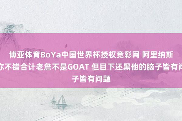 博亚体育BoYa中国世界杯授权竞彩网 阿里纳斯：你不错合计老詹不是GOAT 但目下还黑他的脑子皆有问题