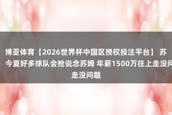 博亚体育【2026世界杯中国区授权投注平台】 苏群：今夏好多球队会抢说念苏姆 年薪1500万往上走没问题