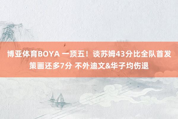 博亚体育BOYA 一顶五！谈苏姆43分比全队首发策画还多7分 不外迪文&华子均伤退