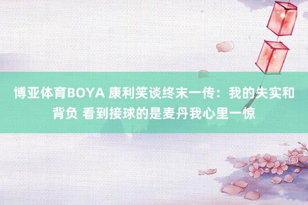 博亚体育BOYA 康利笑谈终末一传：我的失实和背负 看到接球的是麦丹我心里一惊
