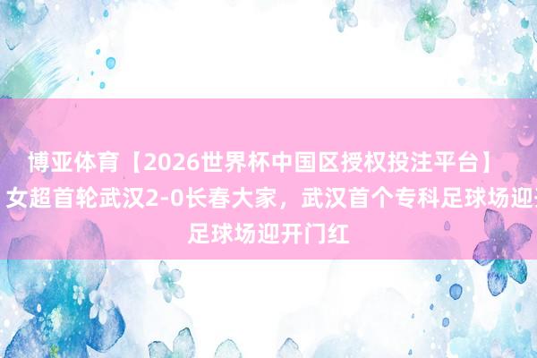 博亚体育【2026世界杯中国区授权投注平台】 鄂媒：女超首轮武汉2-0长春大家，武汉首个专科足球场迎开门红
