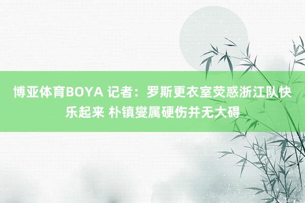 博亚体育BOYA 记者：罗斯更衣室荧惑浙江队快乐起来 朴镇燮属硬伤并无大碍