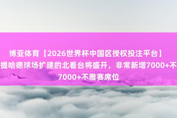 博亚体育【2026世界杯中国区授权投注平台】 官方：阿提哈德球场扩建的北看台将盛开，非常新增7000+不雅赛席位