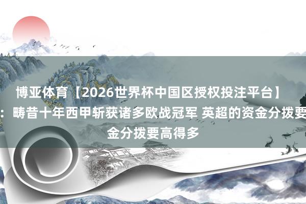 博亚体育【2026世界杯中国区授权投注平台】 特巴斯：畴昔十年西甲斩获诸多欧战冠军 英超的资金分拨要高得多