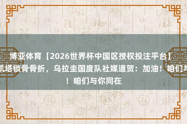 博亚体育【2026世界杯中国区授权投注平台】 阿拉斯凯塔锁骨骨折，乌拉圭国度队社媒道贺：加油！咱们与你同在