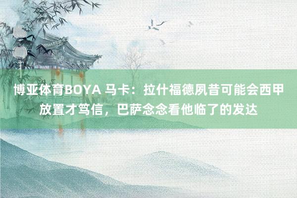 博亚体育BOYA 马卡：拉什福德夙昔可能会西甲放置才笃信，巴萨念念看他临了的发达