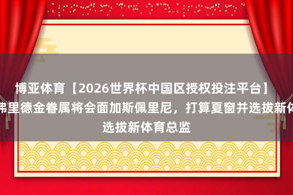 博亚体育【2026世界杯中国区授权投注平台】 记者：弗里德金眷属将会面加斯佩里尼，打算夏窗并选拔新体育总监