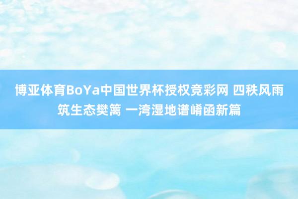 博亚体育BoYa中国世界杯授权竞彩网 四秩风雨筑生态樊篱 一湾湿地谱崤函新篇