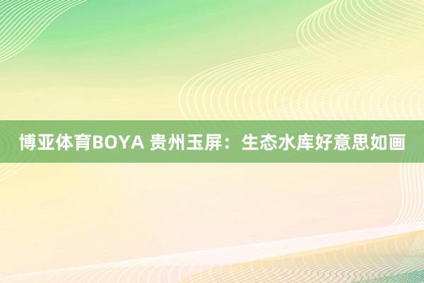 博亚体育BOYA 贵州玉屏：生态水库好意思如画