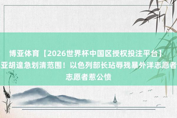 博亚体育【2026世界杯中国区授权投注平台】 内塔尼亚胡遑急划清范围！以色列部长玷辱残暴外洋志愿者惹公愤