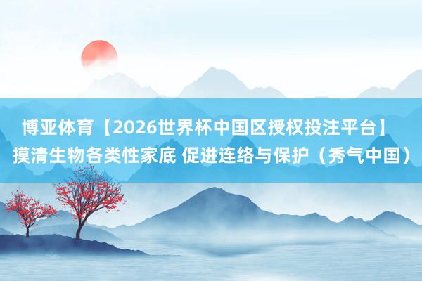 博亚体育【2026世界杯中国区授权投注平台】 摸清生物各类性家底 促进连络与保护（秀气中国）