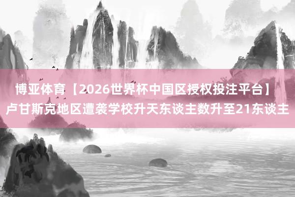 博亚体育【2026世界杯中国区授权投注平台】 卢甘斯克地区遭袭学校升天东谈主数升至21东谈主